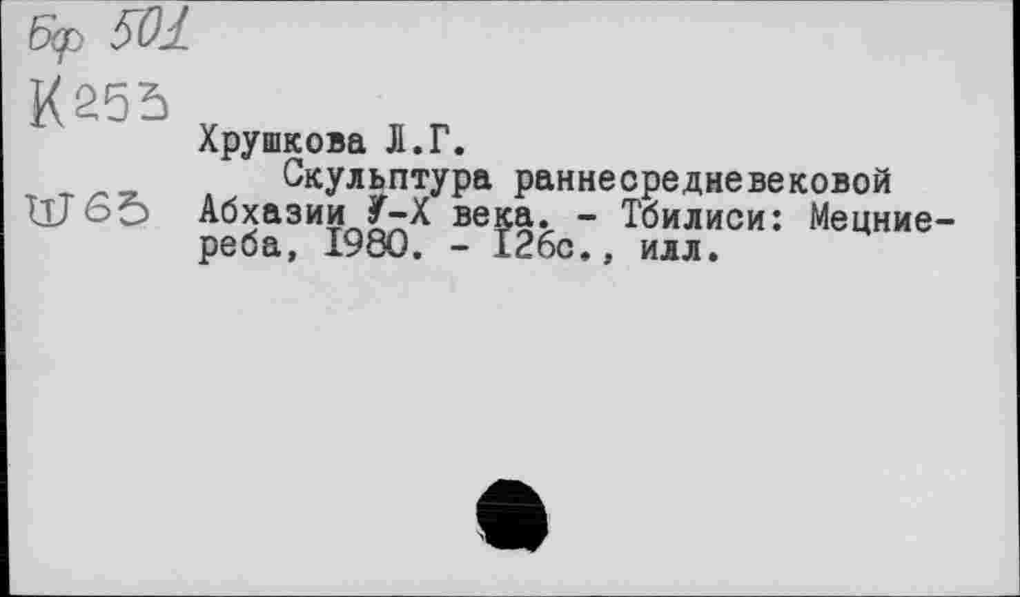 ﻿501
К 255
Хрушкова Л.Г.
Скульптура раннесредневековой
ИГ6Ö Абхазии У-Х века. - Тбилиси: Мецние-реба, I960. - 126с., илл.